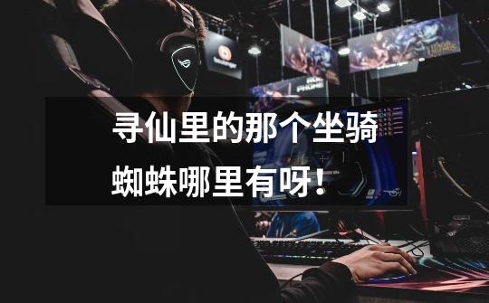 寻仙里的那个坐骑蜘蛛哪里有呀！-第1张-游戏信息-龙启网