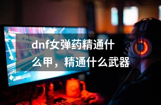 dnf女弹药精通什么甲，精通什么武器-第1张-游戏信息-龙启网