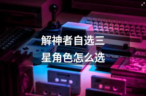 解神者自选三星角色怎么选-第1张-游戏信息-龙启网