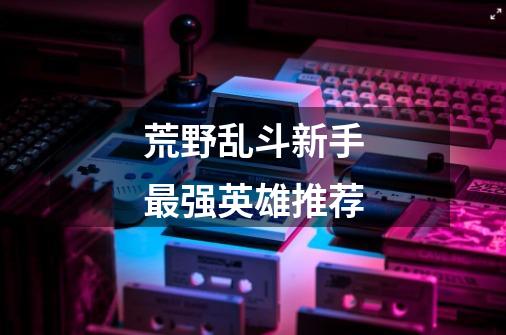 荒野乱斗新手最强英雄推荐-第1张-游戏信息-龙启网