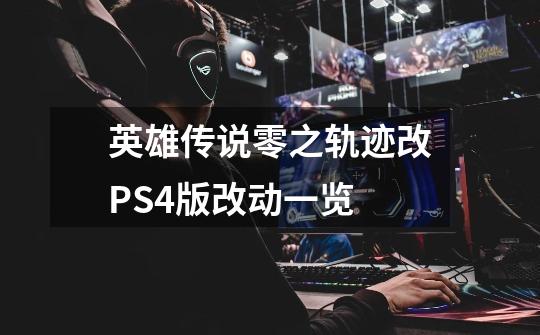 英雄传说零之轨迹改PS4版改动一览-第1张-游戏信息-龙启网