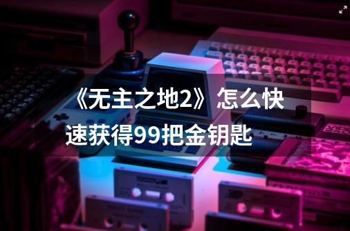 《无主之地2》怎么快速获得99把金钥匙-第1张-游戏信息-龙启网