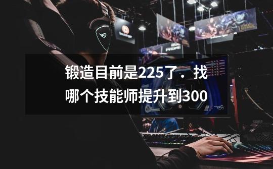 锻造目前是225了．找哪个技能师提升到300-第1张-游戏信息-龙启网