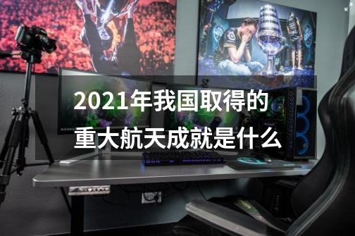 2021年我国取得的重大航天成就是什么-第1张-游戏信息-龙启网