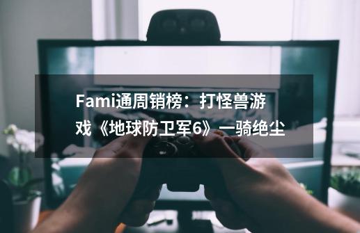 Fami通周销榜:打怪兽游戏《地球防卫军6》一骑绝尘-第1张-游戏信息-龙启网