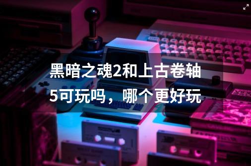 黑暗之魂2和上古卷轴5可玩吗，哪个更好玩-第1张-游戏信息-龙启网