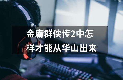 金庸群侠传2中怎样才能从华山出来-第1张-游戏信息-龙启网
