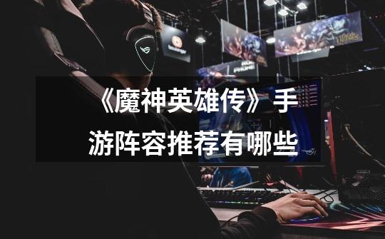 《魔神英雄传》手游阵容推荐有哪些-第1张-游戏信息-龙启网