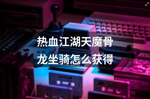 热血江湖天魔骨龙坐骑怎么获得-第1张-游戏信息-龙启网