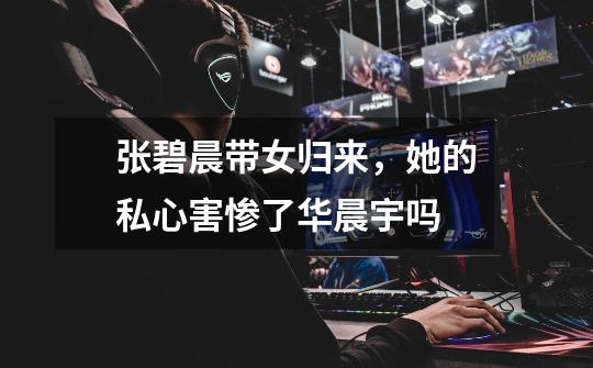 张碧晨带女归来,她的私心害惨了华晨宇吗-第1张-游戏信息-龙启网