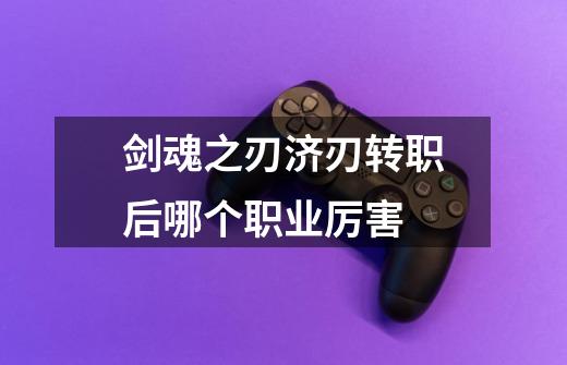 剑魂之刃济刃转职后哪个职业厉害-第1张-游戏信息-龙启网