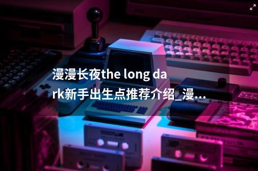 漫漫长夜the long dark新手出生点推荐介绍_漫漫长夜the long dark新手出生点推荐是什么-第1张-游戏信息-龙启网