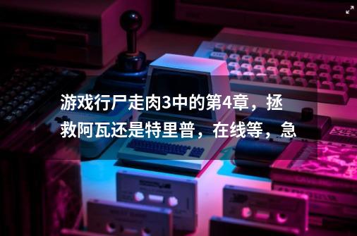 游戏行尸走肉3中的第4章，拯救阿瓦还是特里普，在线等，急-第1张-游戏信息-龙启网