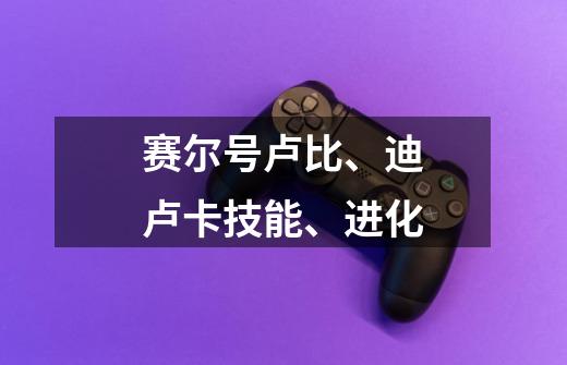 赛尔号卢比、迪卢卡技能、进化-第1张-游戏信息-龙启网