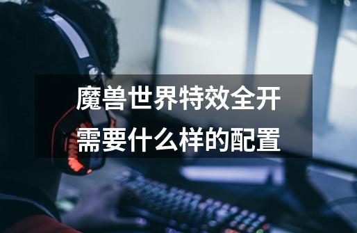 魔兽世界特效全开需要什么样的配置-第1张-游戏信息-龙启网