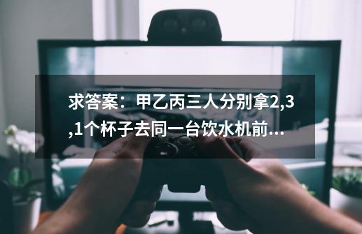 求答案：甲乙丙三人分别拿2,3,1个杯子去同一台饮水机前接水，接1杯需一分钟，甲乙丙按怎样的顺序接水，他-第1张-游戏信息-龙启网