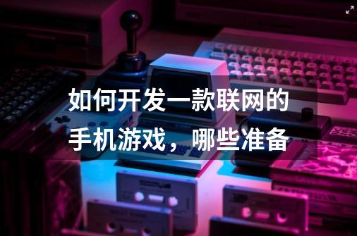 如何开发一款联网的手机游戏,哪些准备-第1张-游戏信息-龙启网