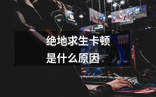 绝地求生卡顿是什么原因-第1张-游戏信息-龙启网