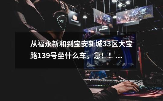 从福永新和到宝安新城33区大宝路139号坐什么车。急！！！-第1张-游戏信息-龙启网