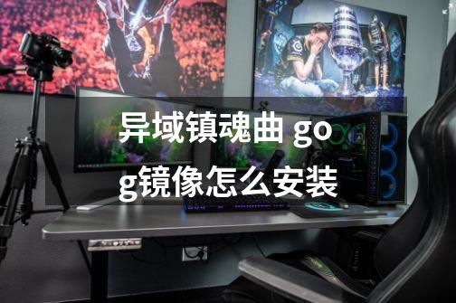 异域镇魂曲 gog镜像怎么安装-第1张-游戏信息-龙启网