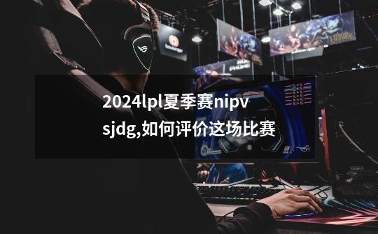 2024lpl夏季赛nipvsjdg,如何评价这场比赛-第1张-游戏信息-龙启网