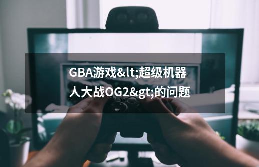 GBA游戏<超级机器人大战OG2>的问题-第1张-游戏信息-龙启网
