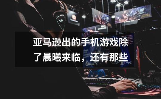 亚马逊出的手机游戏除了晨曦来临，还有那些-第1张-游戏信息-龙启网