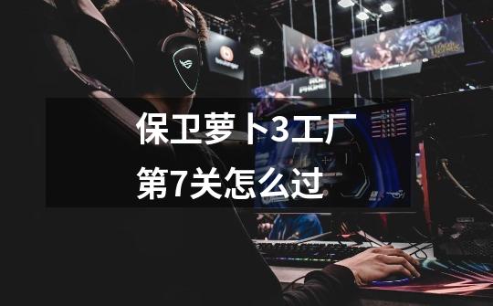 保卫萝卜3工厂第7关怎么过-第1张-游戏信息-龙启网