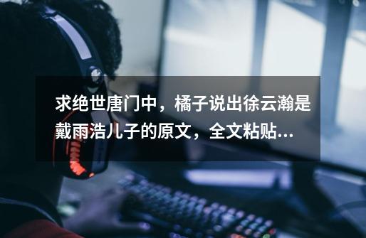 求绝世唐门中,橘子说出徐云瀚是戴雨浩儿子的原文,全文粘贴,蟹蟹大神!-第1张-游戏信息-龙启网