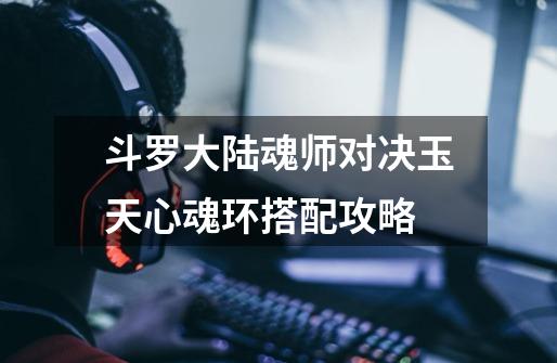 斗罗大陆魂师对决玉天心魂环搭配攻略-第1张-游戏信息-龙启网