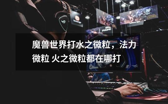魔兽世界打水之微粒，法力微粒 火之微粒都在哪打-第1张-游戏信息-龙启网
