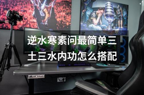 逆水寒素问最简单三土三水内功怎么搭配-第1张-游戏信息-龙启网