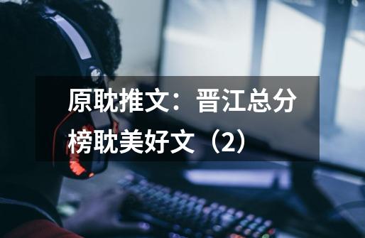 原耽推文:晋江总分榜耽美好文(2)-第1张-游戏信息-龙启网