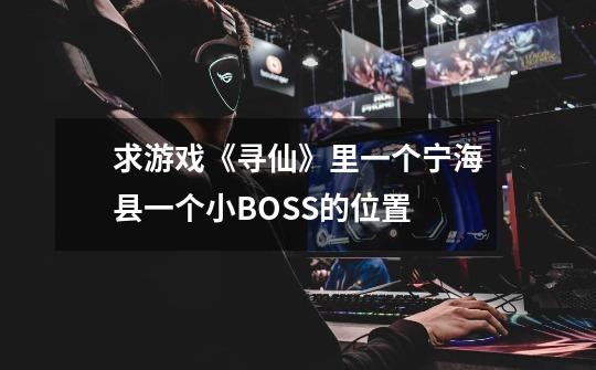 求游戏《寻仙》里一个宁海县一个小BOSS的位置-第1张-游戏信息-龙启网