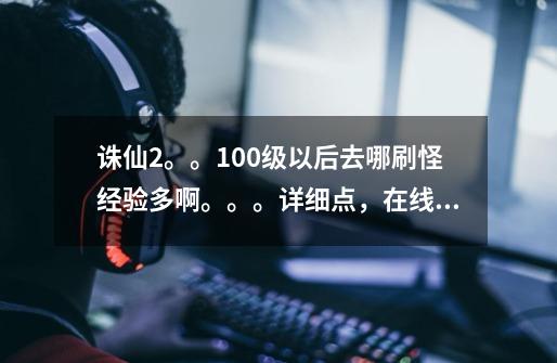 诛仙2.。。100级以后去哪刷怪经验多啊。。。详细点,在线等-第1张-游戏信息-龙启网