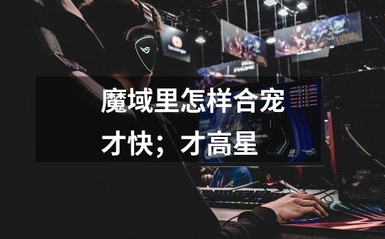 魔域里怎样合宠才快;才高星-第1张-游戏信息-龙启网