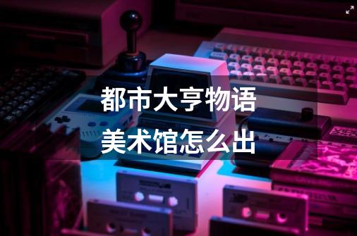 都市大亨物语美术馆怎么出-第1张-游戏信息-龙启网