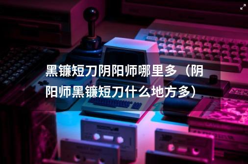 黑镰短刀阴阳师哪里多(阴阳师黑镰短刀什么地方多)-第1张-游戏信息-龙启网