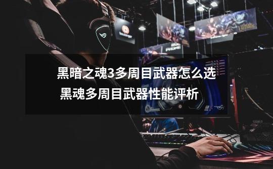 黑暗之魂3多周目武器怎么选 黑魂多周目武器性能评析-第1张-游戏信息-龙启网