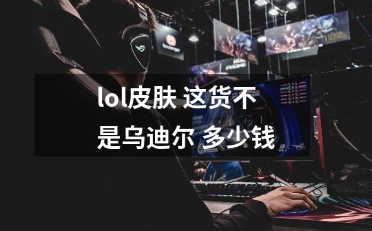 lol皮肤 这货不是乌迪尔 多少钱-第1张-游戏信息-龙启网