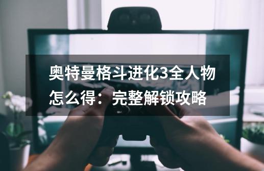 奥特曼格斗进化3全人物怎么得:完整解锁攻略-第1张-游戏信息-龙启网