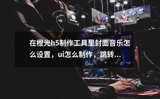 在橙光h5制作工具里封面音乐怎么设置,ui怎么制作,跳转剧情什么意思-第1张-游戏信息-龙启网