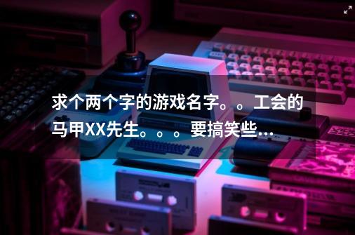 求个两个字的游戏名字。。工会的马甲XX先生。。。要搞笑些的。太黄。骂人的不要。。谢谢-第1张-游戏信息-龙启网