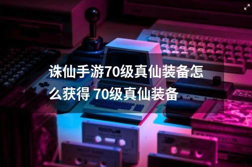 诛仙手游70级真仙装备怎么获得 70级真仙装备-第1张-游戏信息-龙启网
