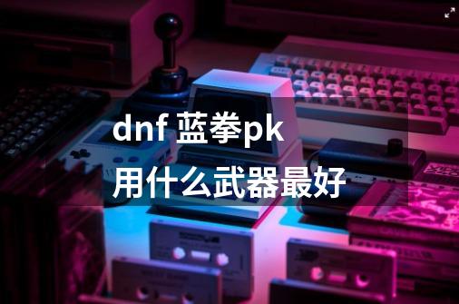 dnf 蓝拳pk用什么武器最好-第1张-游戏信息-龙启网