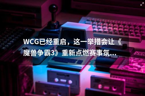 WCG已经重启,这一举措会让《魔兽争霸3》重新点燃赛事氛围吗-第1张-游戏信息-龙启网