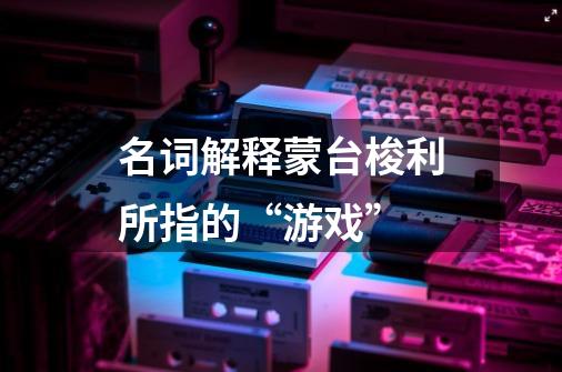 名词解释蒙台梭利所指的“游戏”-第1张-游戏信息-龙启网