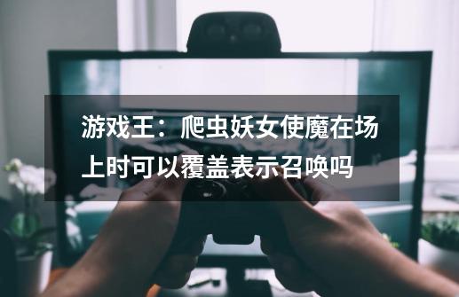游戏王:爬虫妖女使魔在场上时可以覆盖表示召唤吗-第1张-游戏信息-龙启网