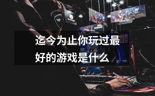 迄今为止你玩过最好的游戏是什么-第1张-游戏信息-龙启网