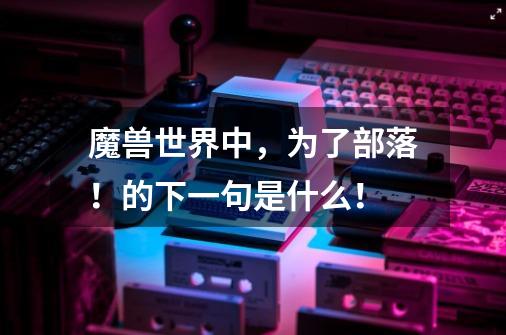 魔兽世界中,为了部落!的下一句是什么!-第1张-游戏信息-龙启网